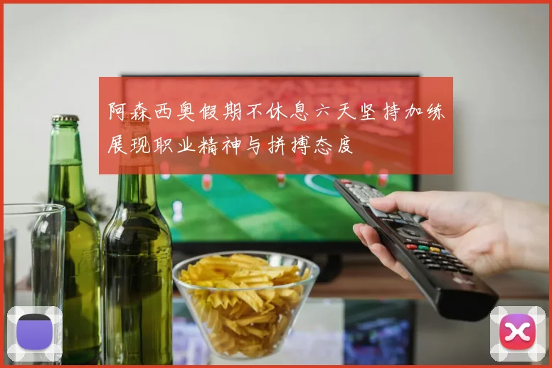 阿森西奥假期不休息六天坚持加练展现职业精神与拼搏态度
