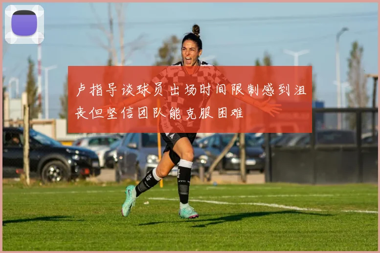卢指导谈球员出场时间限制感到沮丧但坚信团队能克服困难