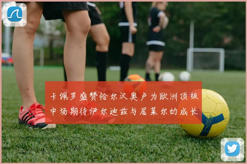 卡佩罗盛赞恰尔汉奥卢为欧洲顶级中场期待伊尔迪兹与居莱尔的成长
