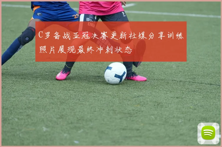 C罗备战亚冠决赛更新社媒分享训练照片展现最终冲刺状态