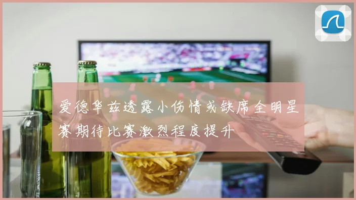 爱德华兹透露小伤情或缺席全明星赛期待比赛激烈程度提升