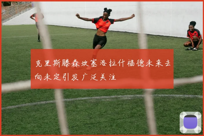 克里斯滕森坎塞洛拉什福德未来去向未定引发广泛关注