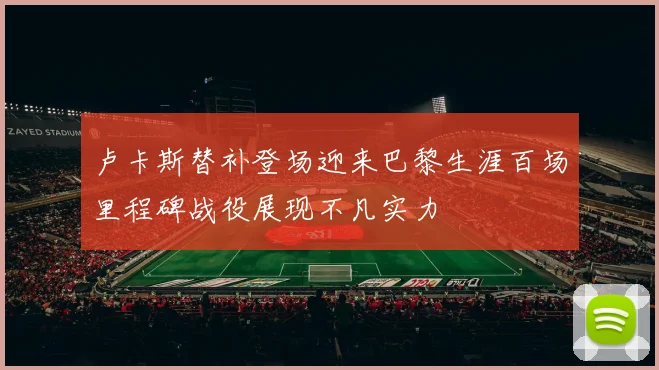 卢卡斯替补登场迎来巴黎生涯百场里程碑战役展现不凡实力