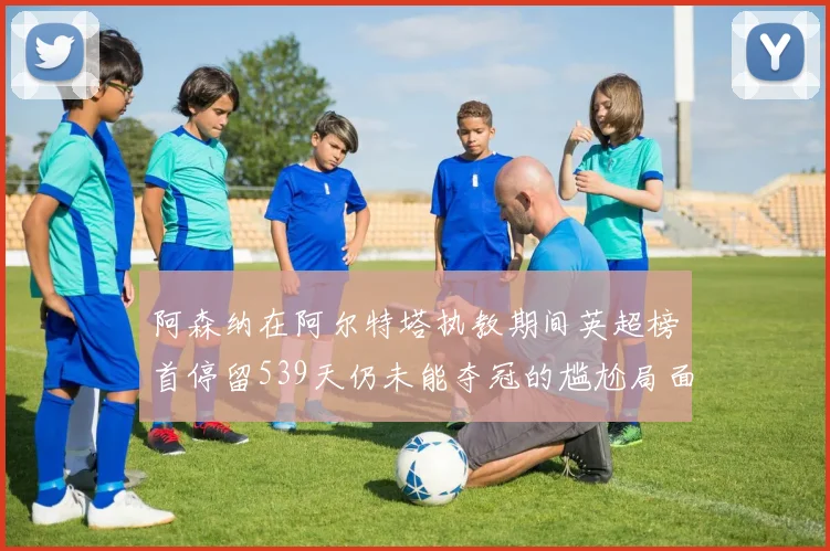 阿森纳在阿尔特塔执教期间英超榜首停留539天仍未能夺冠的尴尬局面