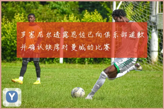 罗塞尼尔透露恩佐已向俱乐部道歉并确认缺席对曼城的比赛