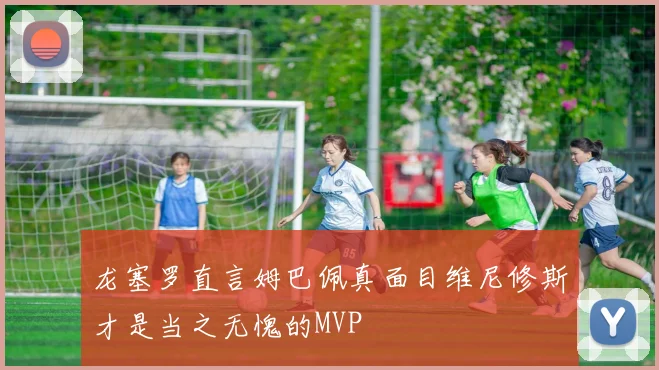 龙塞罗直言姆巴佩真面目维尼修斯才是当之无愧的MVP