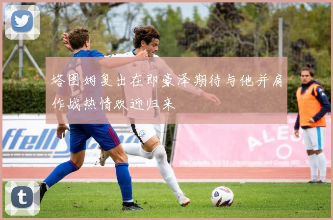 塔图姆复出在即豪泽期待与他并肩作战热情欢迎归来