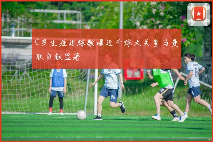 C罗生涯进球数逼近千球大关皇马曼联贡献显著