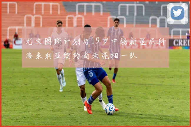 尤文图斯计划与19岁中场新星尼科洛米利亚续约尚未亮相一队