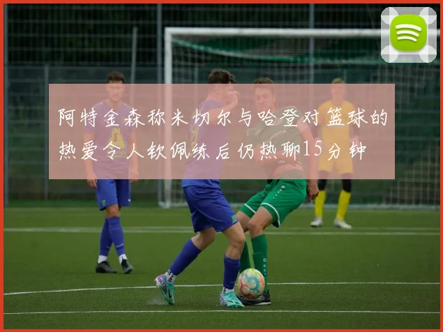 阿特金森称米切尔与哈登对篮球的热爱令人钦佩练后仍热聊15分钟