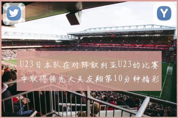 U23日本队在对阵叙利亚U23的比赛中取得领先大关友翔第10分钟精彩进球