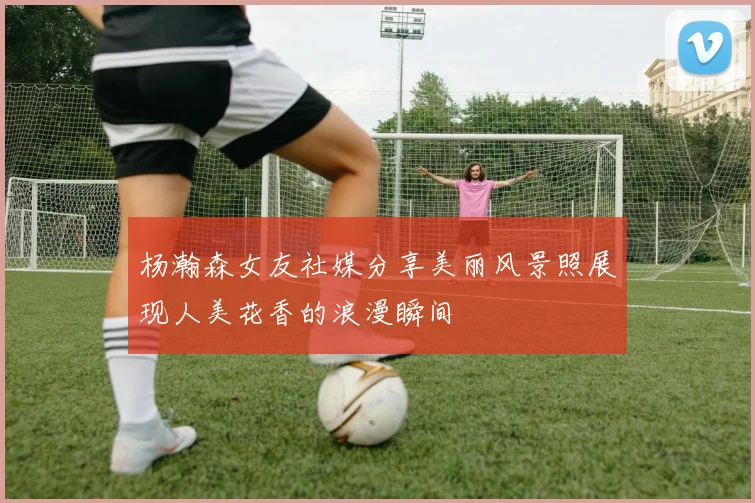 杨瀚森女友社媒分享美丽风景照展现人美花香的浪漫瞬间