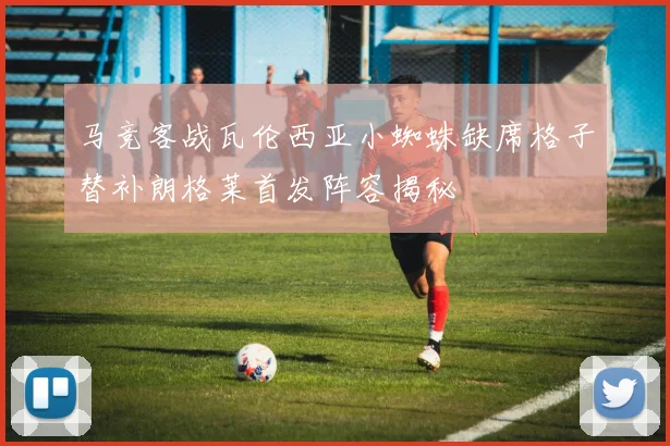 马竞客战瓦伦西亚小蜘蛛缺席格子替补朗格莱首发阵容揭秘