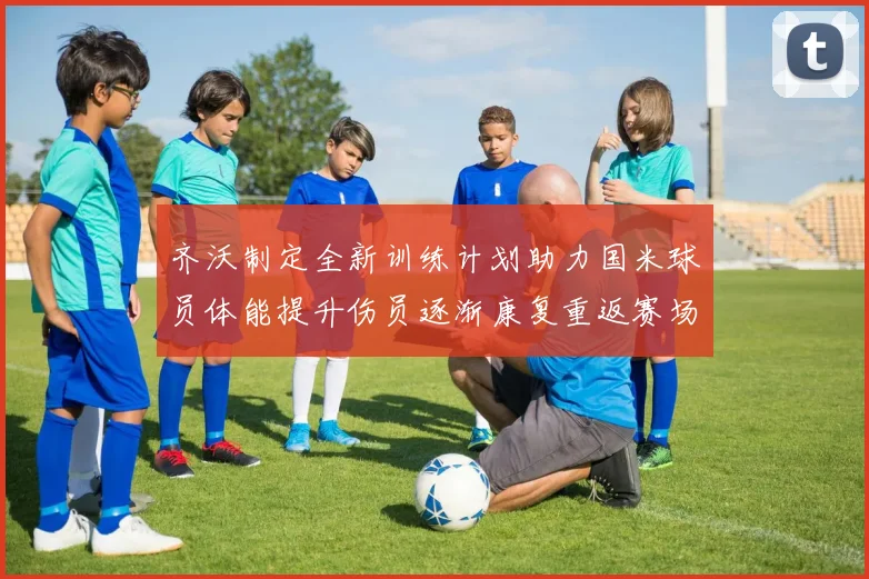 齐沃制定全新训练计划助力国米球员体能提升伤员逐渐康复重返赛场