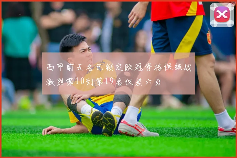 西甲前五名已锁定欧冠资格保级战激烈第10到第19名仅差六分