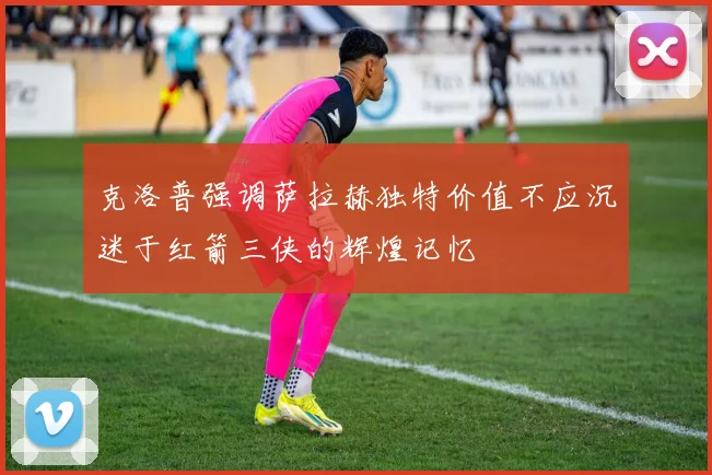 克洛普强调萨拉赫独特价值不应沉迷于红箭三侠的辉煌记忆