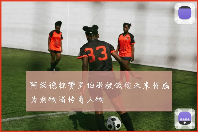 阿诺德称赞罗伯逊被低估未来将成为利物浦传奇人物