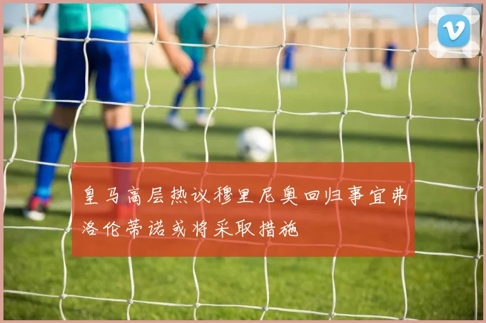 皇马高层热议穆里尼奥回归事宜弗洛伦蒂诺或将采取措施