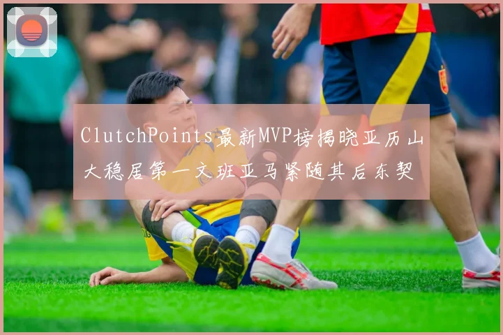 ClutchPoints最新MVP榜揭晓亚历山大稳居第一文班亚马紧随其后东契奇位列第三