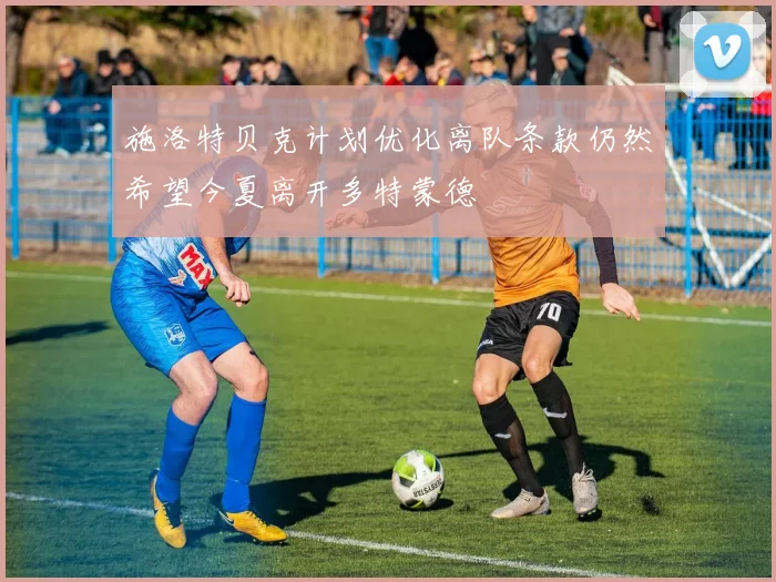 施洛特贝克计划优化离队条款仍然希望今夏离开多特蒙德