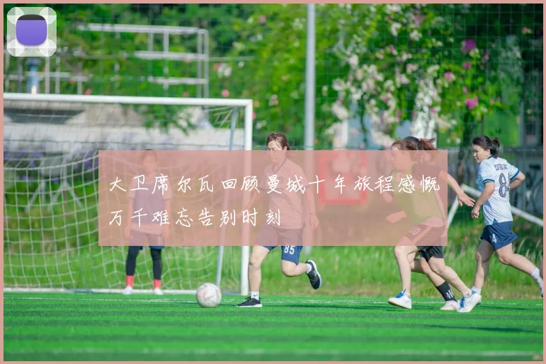 大卫席尔瓦回顾曼城十年旅程感慨万千难忘告别时刻