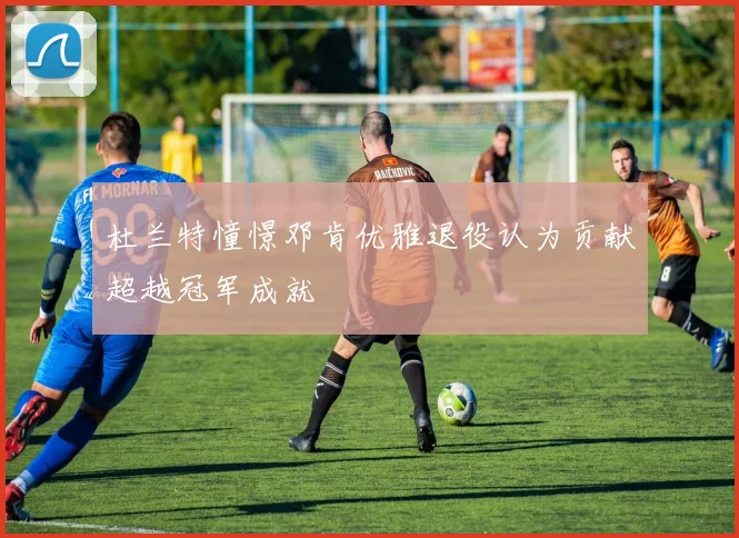 杜兰特憧憬邓肯优雅退役认为贡献超越冠军成就