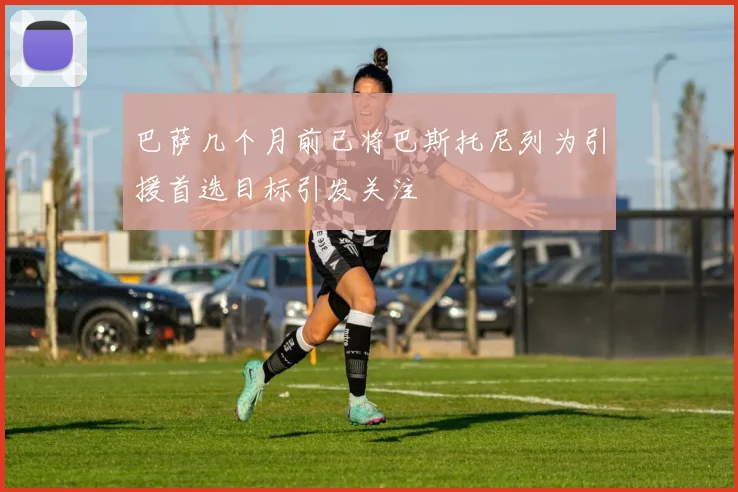 巴萨几个月前已将巴斯托尼列为引援首选目标引发关注
