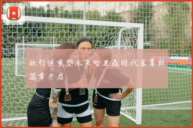 独行侠重塑未来哈里森时代落幕新篇章开启