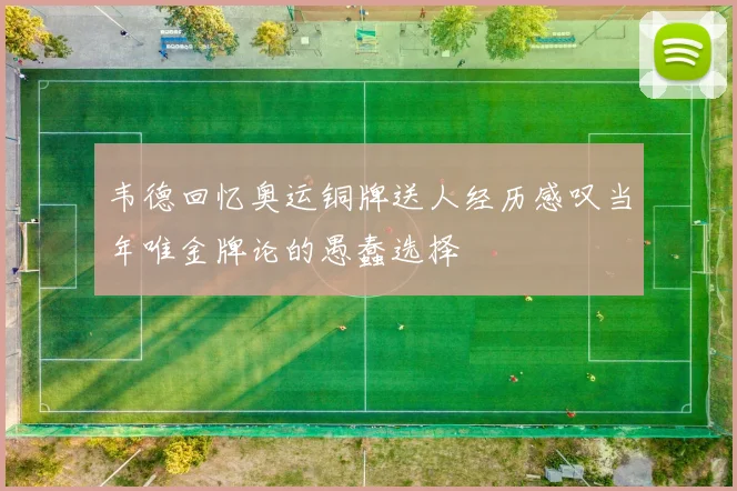 韦德回忆奥运铜牌送人经历感叹当年唯金牌论的愚蠢选择
